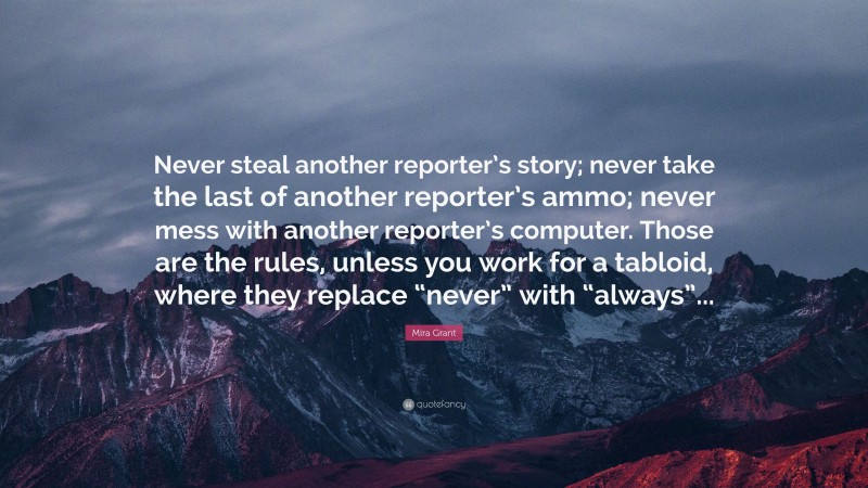 Mira Grant Quote: “Never steal another reporter’s story; never take the last of another reporter’s ammo; never mess with another reporter’s computer. Those are the rules, unless you work for a tabloid, where they replace “never” with “always”...”