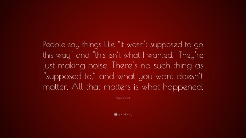 Mira Grant Quote: “People say things like “it wasn’t supposed to go this way” and “this isn’t what I wanted.” They’re just making noise. There’s no such thing as “supposed to,” and what you want doesn’t matter. All that matters is what happened.”