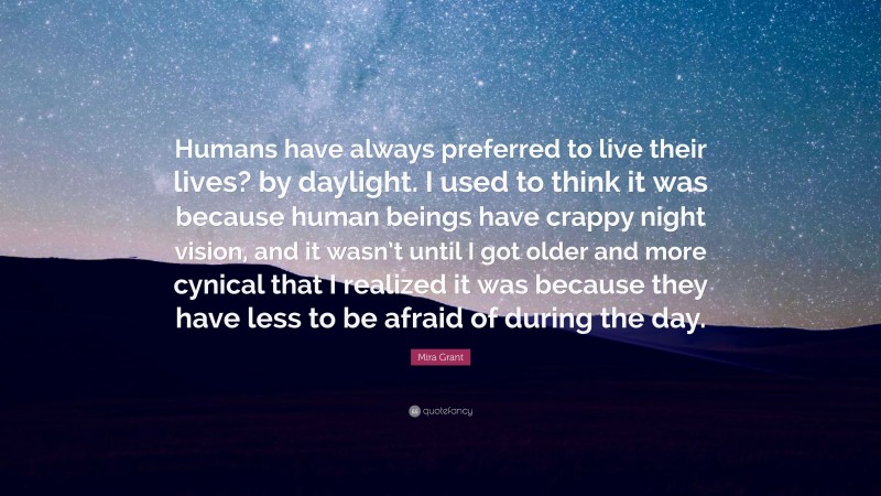 Mira Grant Quote: “Humans have always preferred to live their lives? by daylight. I used to think it was because human beings have crappy night vision, and it wasn’t until I got older and more cynical that I realized it was because they have less to be afraid of during the day.”