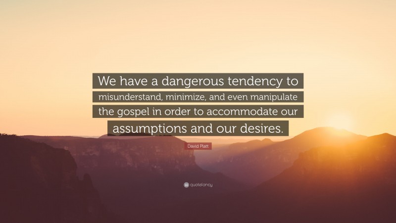David Platt Quote: “We have a dangerous tendency to misunderstand, minimize, and even manipulate the gospel in order to accommodate our assumptions and our desires.”