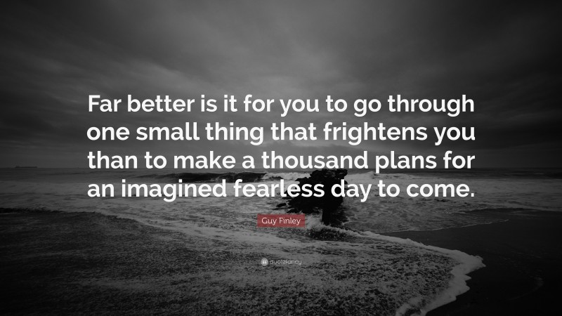 Guy Finley Quote: “Far better is it for you to go through one small thing that frightens you than to make a thousand plans for an imagined fearless day to come.”
