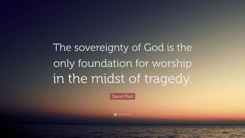 David Platt Quote: “The sovereignty of God is the only foundation for worship in the midst of tragedy.”