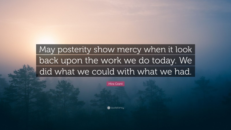 Mira Grant Quote: “May posterity show mercy when it look back upon the work we do today. We did what we could with what we had.”