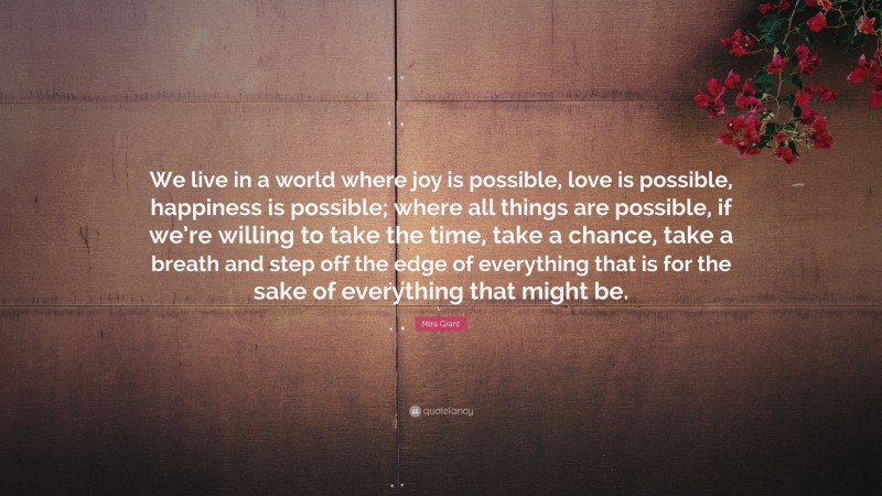 Mira Grant Quote: “We live in a world where joy is possible, love is possible, happiness is possible; where all things are possible, if we’re willing to take the time, take a chance, take a breath and step off the edge of everything that is for the sake of everything that might be.”