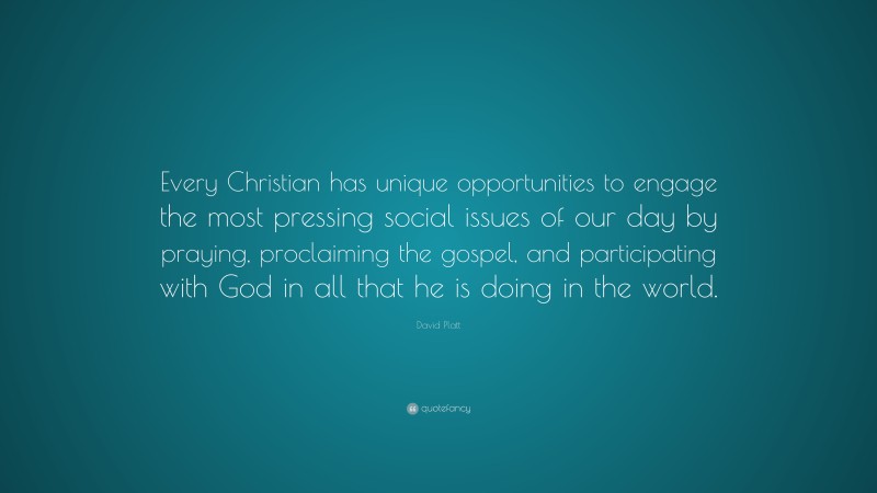 David Platt Quote: “Every Christian has unique opportunities to engage the most pressing social issues of our day by praying, proclaiming the gospel, and participating with God in all that he is doing in the world.”