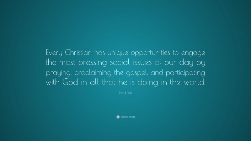 David Platt Quote: “Every Christian has unique opportunities to engage the most pressing social issues of our day by praying, proclaiming the gospel, and participating with God in all that he is doing in the world.”
