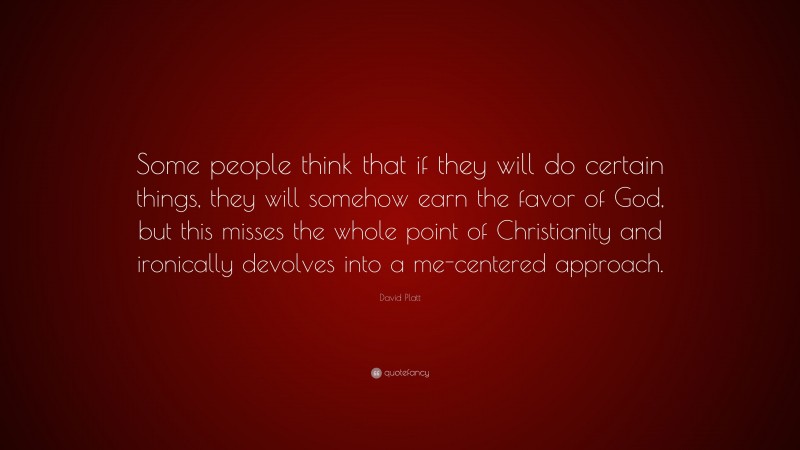 David Platt Quote: “Some people think that if they will do certain things, they will somehow earn the favor of God, but this misses the whole point of Christianity and ironically devolves into a me-centered approach.”