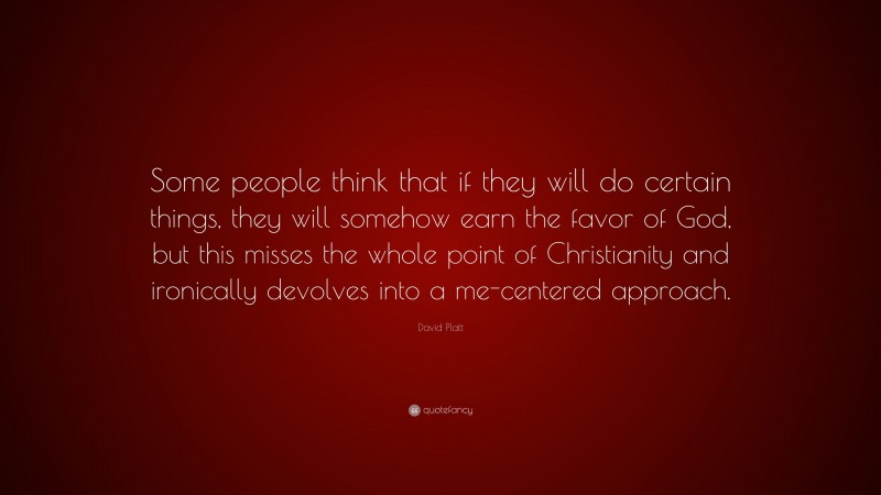 David Platt Quote: “Some people think that if they will do certain things, they will somehow earn the favor of God, but this misses the whole point of Christianity and ironically devolves into a me-centered approach.”