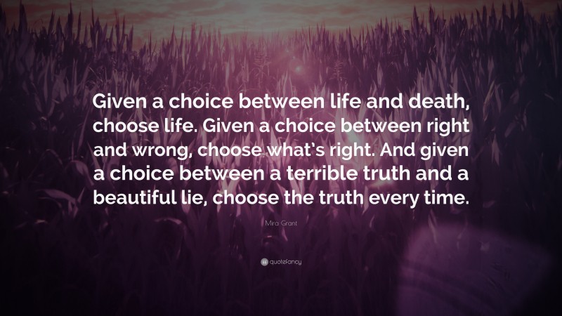 Mira Grant Quote: “Given a choice between life and death, choose life. Given a choice between right and wrong, choose what’s right. And given a choice between a terrible truth and a beautiful lie, choose the truth every time.”