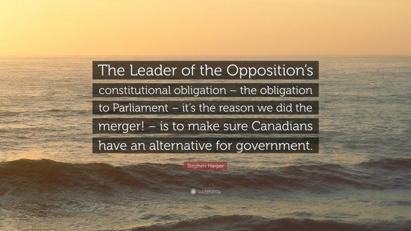 Stephen Harper Quote: “The Leader of the Opposition’s constitutional obligation – the obligation to Parliament – it’s the reason we did the merger! – is to make sure Canadians have an alternative for government.”