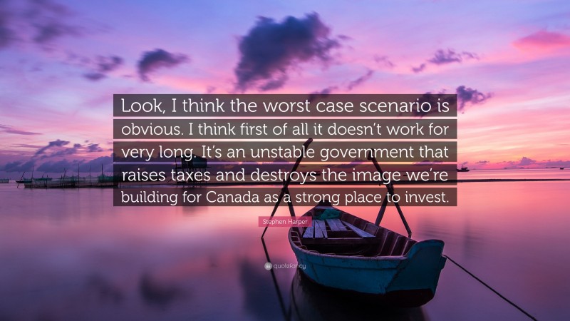 Stephen Harper Quote: “Look, I think the worst case scenario is obvious. I think first of all it doesn’t work for very long. It’s an unstable government that raises taxes and destroys the image we’re building for Canada as a strong place to invest.”