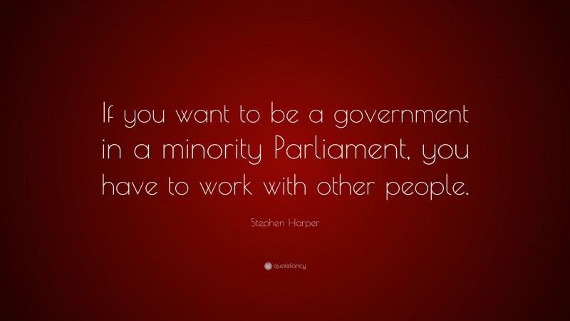 Stephen Harper Quote: “If you want to be a government in a minority Parliament, you have to work with other people.”