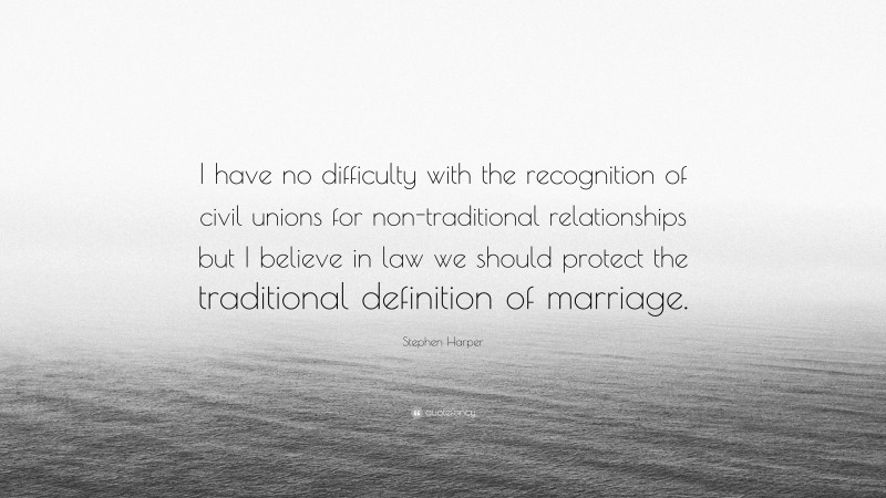 Stephen Harper Quote: “I have no difficulty with the recognition of civil unions for non-traditional relationships but I believe in law we should protect the traditional definition of marriage.”