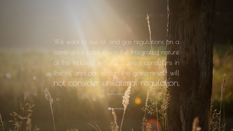 Stephen Harper Quote: “We want to see oil and gas regulations on a continental basis given the integrated nature of this industry, with the current conditions in the oil and gas sector, this government will not consider unilateral regulation.”