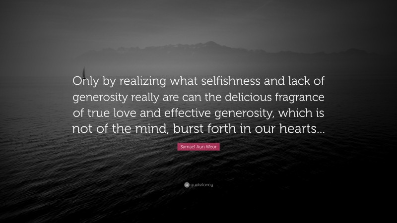 Samael Aun Weor Quote: “Only by realizing what selfishness and lack of generosity really are can the delicious fragrance of true love and effective generosity, which is not of the mind, burst forth in our hearts...”
