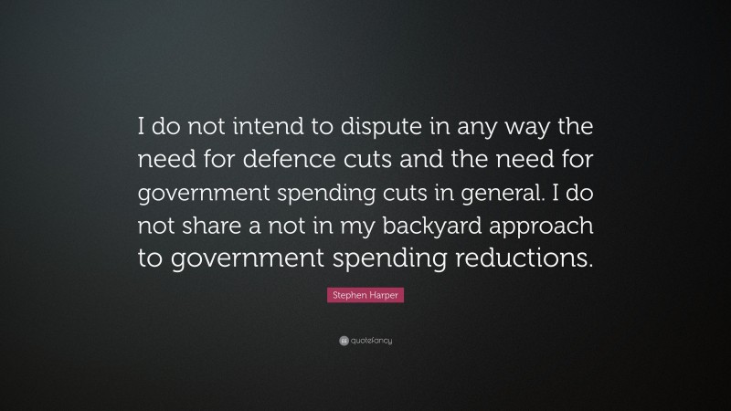 Stephen Harper Quote: “I do not intend to dispute in any way the need for defence cuts and the need for government spending cuts in general. I do not share a not in my backyard approach to government spending reductions.”