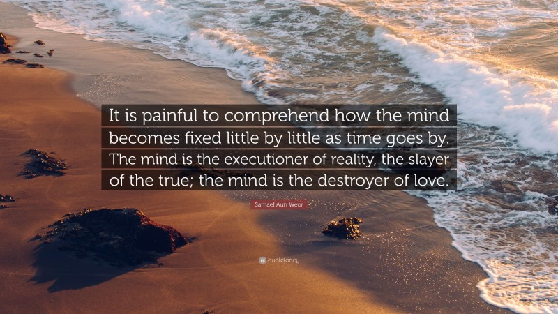Samael Aun Weor Quote: “It is painful to comprehend how the mind becomes fixed little by little as time goes by. The mind is the executioner of reality, the slayer of the true; the mind is the destroyer of love.”