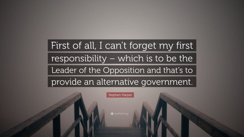 Stephen Harper Quote: “First of all, I can’t forget my first responsibility – which is to be the Leader of the Opposition and that’s to provide an alternative government.”