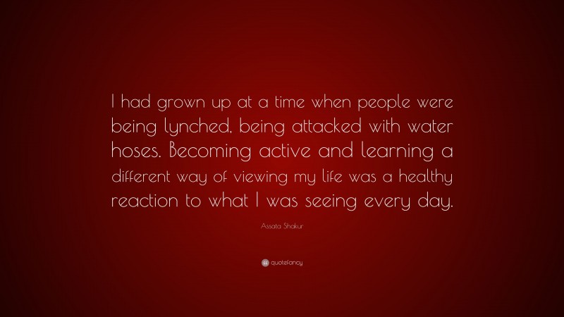 Assata Shakur Quote: “I had grown up at a time when people were being lynched, being attacked with water hoses. Becoming active and learning a different way of viewing my life was a healthy reaction to what I was seeing every day.”