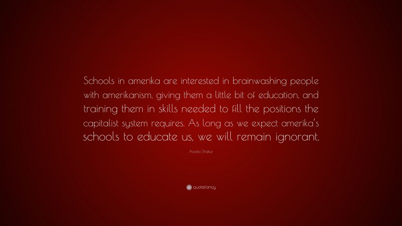 Assata Shakur Quote: “Schools in amerika are interested in brainwashing people with amerikanism, giving them a little bit of education, and training them in skills needed to fill the positions the capitalist system requires. As long as we expect amerika’s schools to educate us, we will remain ignorant.”