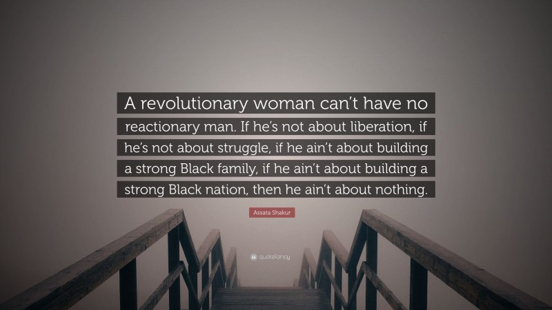 Assata Shakur Quote: “A revolutionary woman can’t have no reactionary man. If he’s not about liberation, if he’s not about struggle, if he ain’t about building a strong Black family, if he ain’t about building a strong Black nation, then he ain’t about nothing.”
