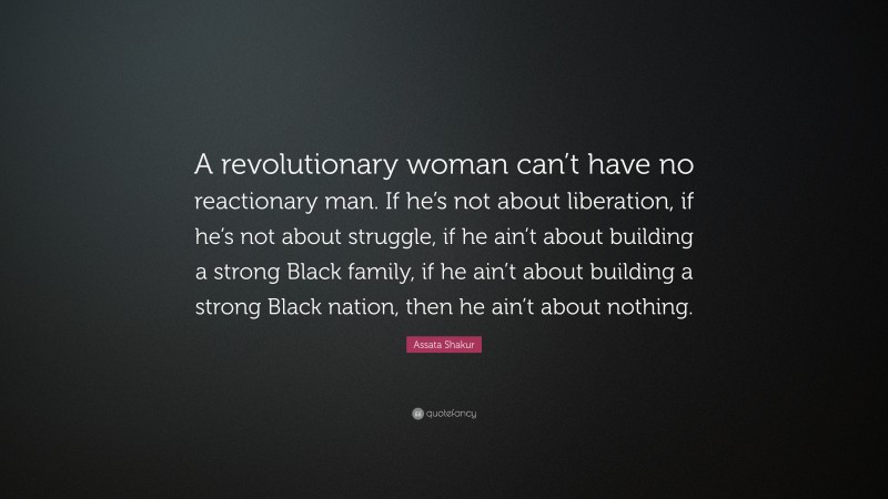 Assata Shakur Quote: “A revolutionary woman can’t have no reactionary man. If he’s not about liberation, if he’s not about struggle, if he ain’t about building a strong Black family, if he ain’t about building a strong Black nation, then he ain’t about nothing.”