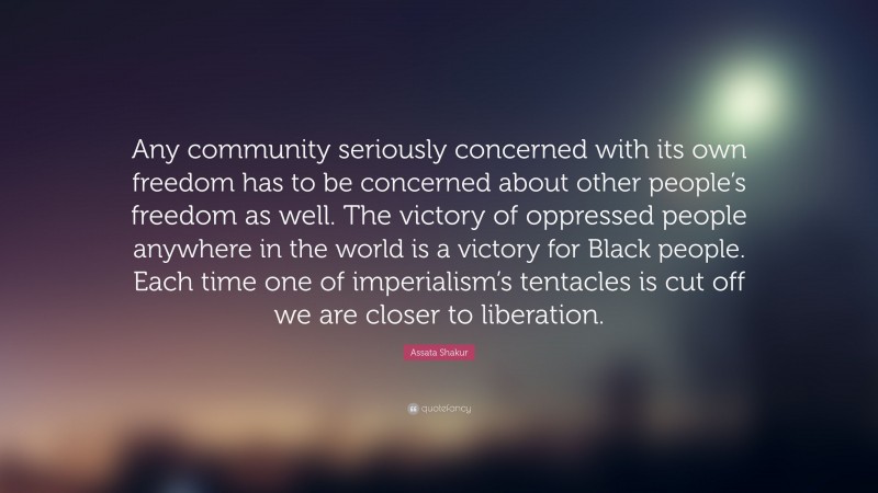 Assata Shakur Quote: “Any community seriously concerned with its own freedom has to be concerned about other people’s freedom as well. The victory of oppressed people anywhere in the world is a victory for Black people. Each time one of imperialism’s tentacles is cut off we are closer to liberation.”