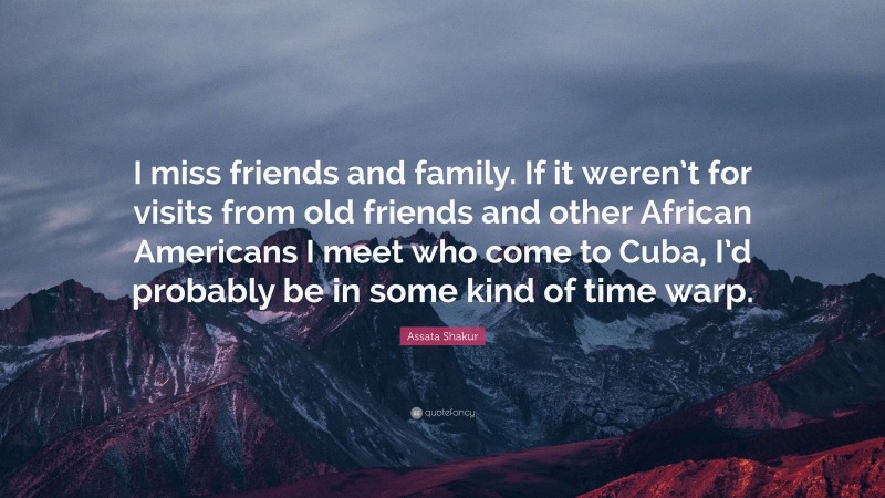 Assata Shakur Quote: “I miss friends and family. If it weren’t for visits from old friends and other African Americans I meet who come to Cuba, I’d probably be in some kind of time warp.”