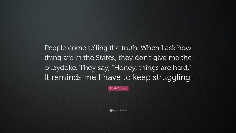 Assata Shakur Quote: “People come telling the truth. When I ask how thing are in the States, they don’t give me the okeydoke. They say, “Honey, things are hard.” It reminds me I have to keep struggling.”