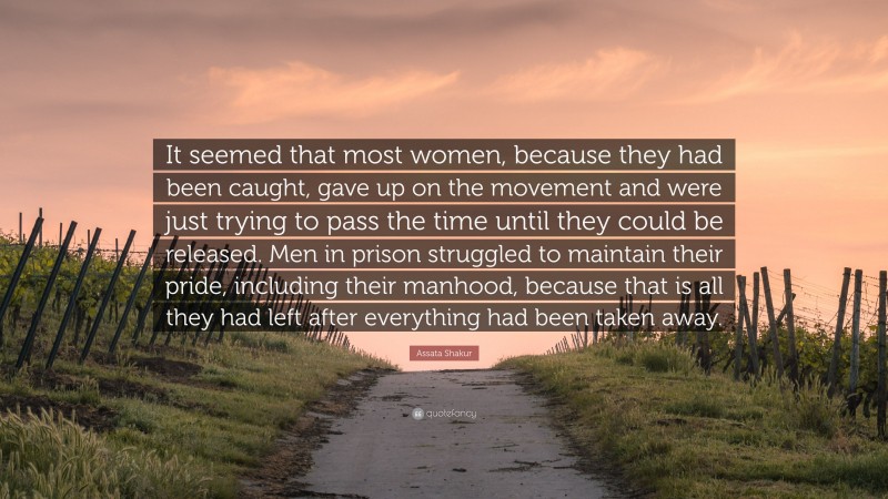 Assata Shakur Quote: “It seemed that most women, because they had been caught, gave up on the movement and were just trying to pass the time until they could be released. Men in prison struggled to maintain their pride, including their manhood, because that is all they had left after everything had been taken away.”