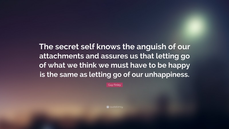 Guy Finley Quote: “The secret self knows the anguish of our attachments and assures us that letting go of what we think we must have to be happy is the same as letting go of our unhappiness.”