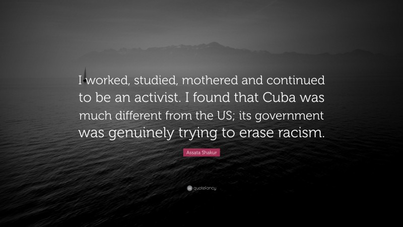 Assata Shakur Quote: “I worked, studied, mothered and continued to be an activist. I found that Cuba was much different from the US; its government was genuinely trying to erase racism.”