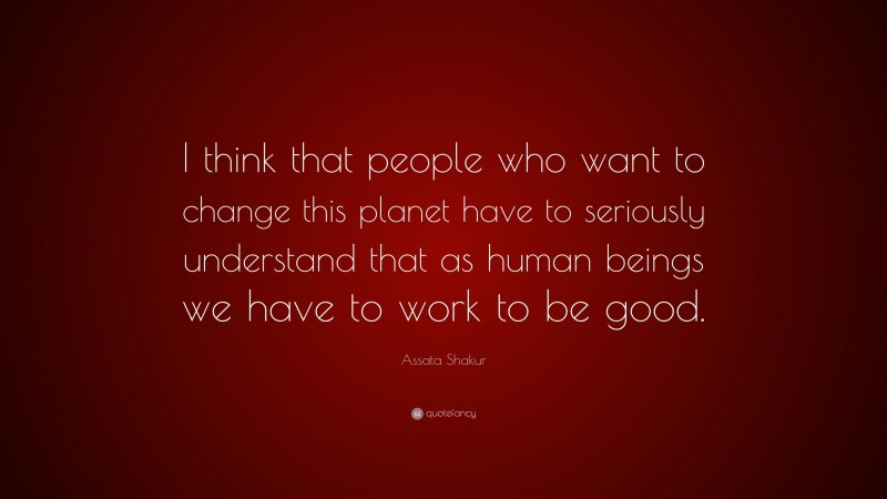 Assata Shakur Quote: “I think that people who want to change this planet have to seriously understand that as human beings we have to work to be good.”