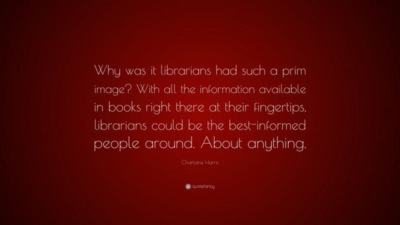 Charlaine Harris Quote: “Why was it librarians had such a prim image? With all the information available in books right there at their fingertips, librarians could be the best-informed people around. About anything.”