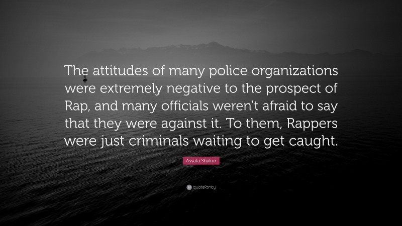 Assata Shakur Quote: “The attitudes of many police organizations were extremely negative to the prospect of Rap, and many officials weren’t afraid to say that they were against it. To them, Rappers were just criminals waiting to get caught.”