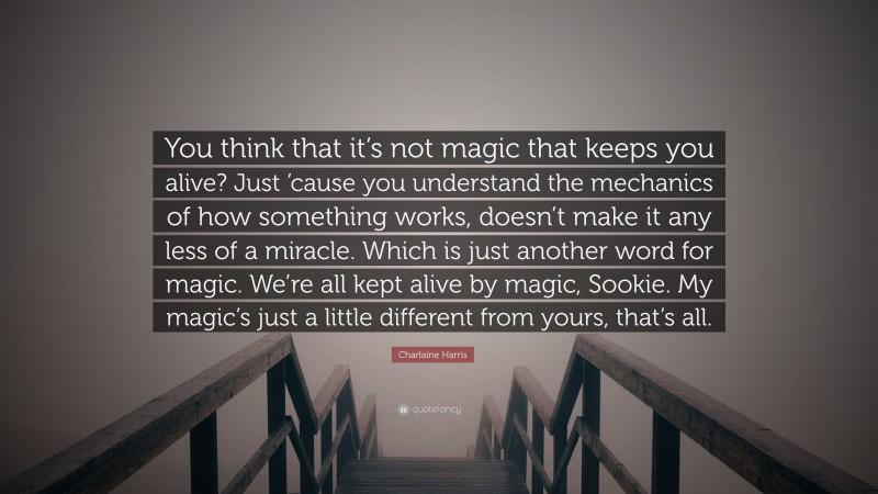 Charlaine Harris Quote: “You think that it’s not magic that keeps you alive? Just ’cause you understand the mechanics of how something works, doesn’t make it any less of a miracle. Which is just another word for magic. We’re all kept alive by magic, Sookie. My magic’s just a little different from yours, that’s all.”