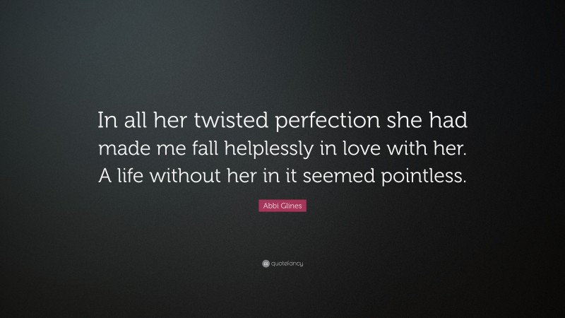 Abbi Glines Quote: “In all her twisted perfection she had made me fall helplessly in love with her. A life without her in it seemed pointless.”