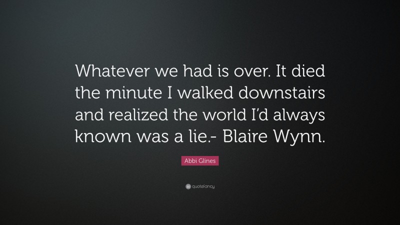 Abbi Glines Quote: “Whatever we had is over. It died the minute I walked downstairs and realized the world I’d always known was a lie.- Blaire Wynn.”