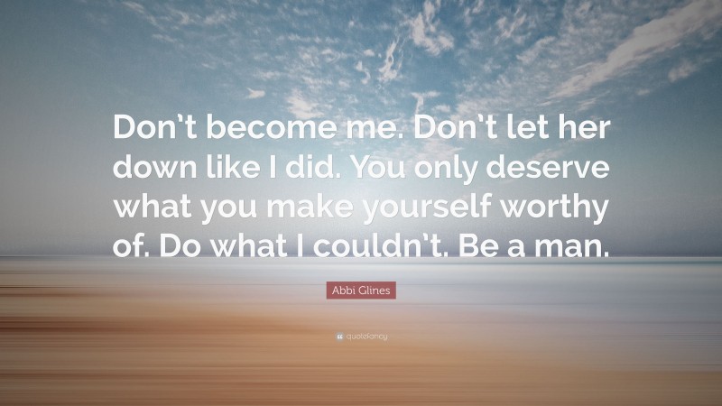 Abbi Glines Quote: “Don’t become me. Don’t let her down like I did. You only deserve what you make yourself worthy of. Do what I couldn’t. Be a man.”