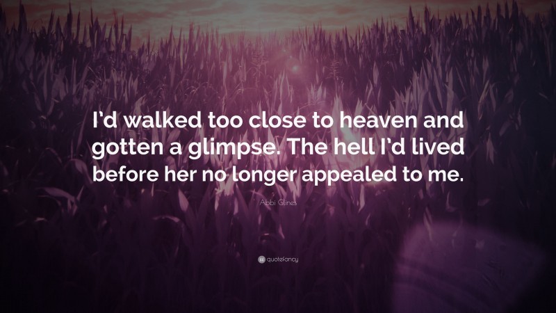 Abbi Glines Quote: “I’d walked too close to heaven and gotten a glimpse. The hell I’d lived before her no longer appealed to me.”