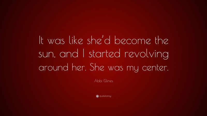 Abbi Glines Quote: “It was like she’d become the sun, and I started revolving around her. She was my center.”