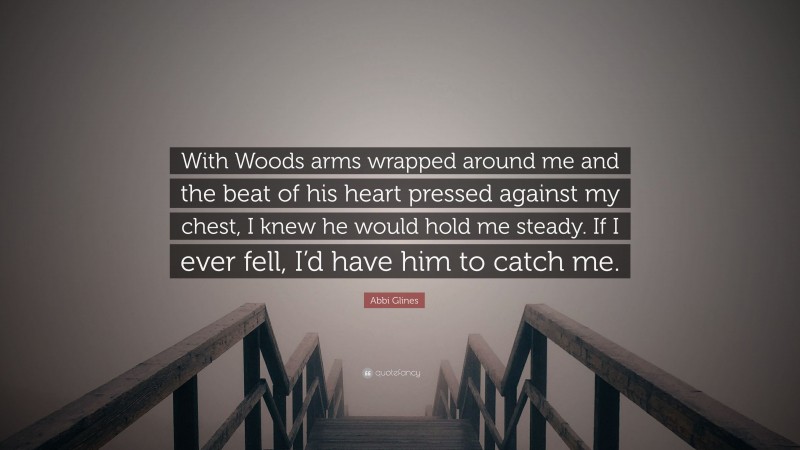Abbi Glines Quote: “With Woods arms wrapped around me and the beat of his heart pressed against my chest, I knew he would hold me steady. If I ever fell, I’d have him to catch me.”