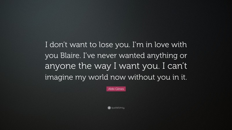 Abbi Glines Quote: “I don’t want to lose you. I’m in love with you Blaire. I’ve never wanted anything or anyone the way I want you. I can’t imagine my world now without you in it.”