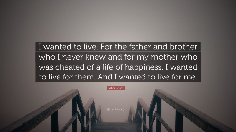 Abbi Glines Quote: “I wanted to live. For the father and brother who I never knew and for my mother who was cheated of a life of happiness. I wanted to live for them. And I wanted to live for me.”