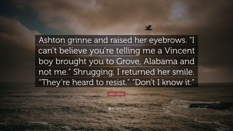 Abbi Glines Quote: “Ashton grinne and raised her eyebrows. “I can’t believe you’re telling me a Vincent boy brought you to Grove, Alabama and not me.” Shrugging, I returned her smile. “They’re heard to resist.” “Don’t I know it.””