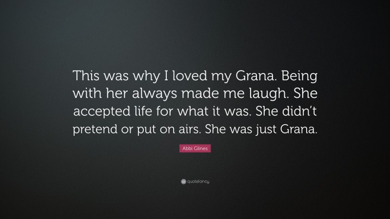 Abbi Glines Quote: “This was why I loved my Grana. Being with her always made me laugh. She accepted life for what it was. She didn’t pretend or put on airs. She was just Grana.”