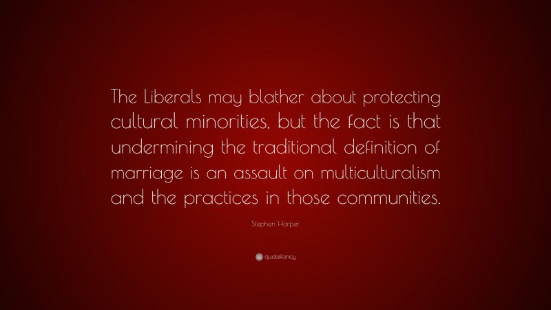 Stephen Harper Quote: “The Liberals may blather about protecting cultural minorities, but the fact is that undermining the traditional definition of marriage is an assault on multiculturalism and the practices in those communities.”