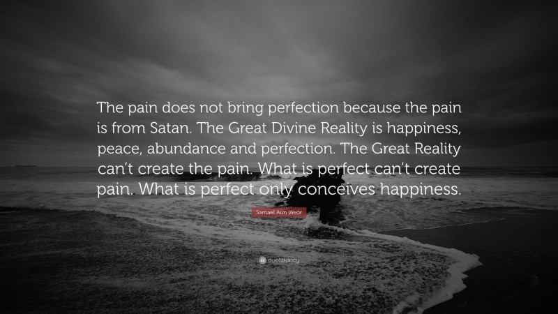 Samael Aun Weor Quote: “The pain does not bring perfection because the pain is from Satan. The Great Divine Reality is happiness, peace, abundance and perfection. The Great Reality can’t create the pain. What is perfect can’t create pain. What is perfect only conceives happiness.”