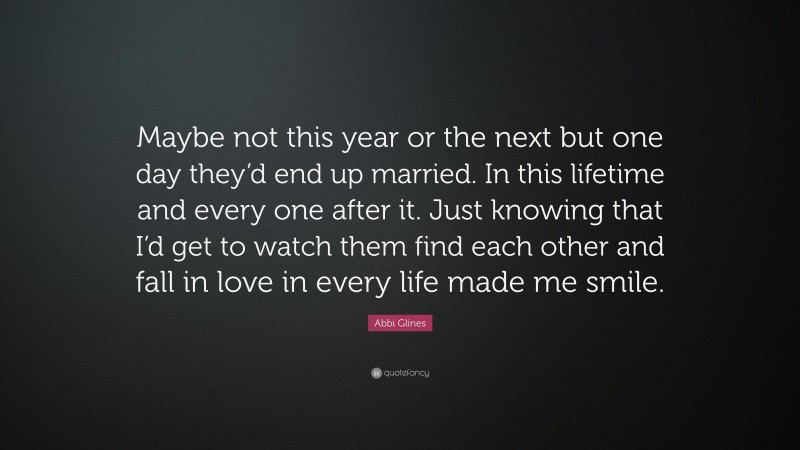 Abbi Glines Quote: “Maybe not this year or the next but one day they’d end up married. In this lifetime and every one after it. Just knowing that I’d get to watch them find each other and fall in love in every life made me smile.”
