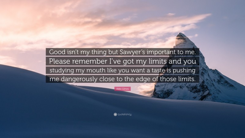 Abbi Glines Quote: “Good isn’t my thing but Sawyer’s important to me. Please remember I’ve got my limits and you studying my mouth like you want a taste is pushing me dangerously close to the edge of those limits.”